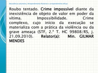 Desistência voluntária, Arrependimento Posterior e arrependimento eficaz


Roubo tentado. Crime impossível diante da
inexistência de objeto de valor em poder da
vítima.        Impossibilidade.        Crime
complexo, cujo início da execução se
materializa com a prática da violência ou da
grave ameaça (STF, 2.ª T. HC 99808/RS, j.
21.09.2010).     Relator(a):    Min. GILMAR
MENDES
 