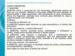 Desistência voluntária, Arrependimento Posterior e arrependimento eficaz

CASOS CONCRETOS
1ª QUESTÃO:
JOSELITO inicia a execução de um homicídio, desferindo golpes de
faca em sua amante. Durante a execução, JOSELITO ouve pessoas se
aproximando e foge apavorado, não concluindo os atos criminosos.
Preso em flagrante, contrata seus serviços para defendê-lo. Qual a
argumentação a ser utilizada?
Explique.
A situação se alteraria, se:
a) JOSELITO fugisse após terminar os atos executórios e a vítima não
morresse?
b) No caso anterior, a vítima falecesse?
c) JOSELITO, mesmo ouvindo vozes, continuasse a esfaquear a
vítima, sendo preso quando desferia o último golpe?
d) JOSELITO, após concluir a execução, sem a interferência de
qualquer outra circunstância, concluísse que era apaixonado pela
vítima e resolvesse salvar-lhe a vida, levando-a a um hospital, onde
ela fosse tratada e sobrevivesse?
e) No caso anterior, ela morresse?
f) JOSELITO, após conseguir o resultado morte da vítima, sinceramente
se arrependesse e decidisse
doar todos os seus bens à família da vítima?
 