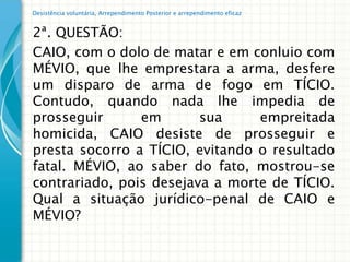 Desistência voluntária, Arrependimento Posterior e arrependimento eficaz


2ª. QUESTÃO:
CAIO, com o dolo de matar e em conluio com
MÉVIO, que lhe emprestara a arma, desfere
um disparo de arma de fogo em TÍCIO.
Contudo, quando nada lhe impedia de
prosseguir      em       sua     empreitada
homicida, CAIO desiste de prosseguir e
presta socorro a TÍCIO, evitando o resultado
fatal. MÉVIO, ao saber do fato, mostrou-se
contrariado, pois desejava a morte de TÍCIO.
Qual a situação jurídico-penal de CAIO e
MÉVIO?
 