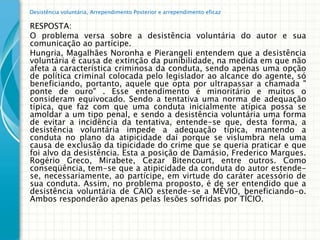 Desistência voluntária, Arrependimento Posterior e arrependimento eficaz

RESPOSTA:
O problema versa sobre a desistência voluntária do autor e sua
comunicação ao partícipe.
Hungria, Magalhães Noronha e Pierangeli entendem que a desistência
voluntária é causa de extinção da punibilidade, na medida em que não
afeta a característica criminosa da conduta, sendo apenas uma opção
de política criminal colocada pelo legislador ao alcance do agente, só
beneficiando, portanto, aquele que opta por ultrapassar a chamada "
ponte de ouro" . Esse entendimento é minoritário e muitos o
consideram equivocado. Sendo a tentativa uma norma de adequação
típica, que faz com que uma conduta inicialmente atípica possa se
amoldar a um tipo penal, e sendo a desistência voluntária uma forma
de evitar a incidência da tentativa, entende-se que, desta forma, a
desistência voluntária impede a adequação típica, mantendo a
conduta no plano da atipicidade daí porque se vislumbra nela uma
causa de exclusão da tipicidade do crime que se queria praticar e que
foi alvo da desistência. Esta a posição de Damásio, Frederico Marques.
Rogério Greco, Mirabete, Cezar Bitencourt, entre outros. Como
conseqüência, tem-se que a atipicidade da conduta do autor estende-
se, necessariamente, ao partícipe, em virtude do caráter acessório de
sua conduta. Assim, no problema proposto, é de ser entendido que a
desistência voluntária de CAIO estende-se a MÉVIO, beneficiando-o.
Ambos responderão apenas pelas lesões sofridas por TÍCIO.
 