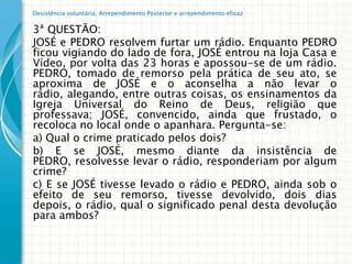 Desistência voluntária, Arrependimento Posterior e arrependimento eficaz


3ª QUESTÃO:
JOSÉ e PEDRO resolvem furtar um rádio. Enquanto PEDRO
ficou vigiando do lado de fora, JOSÉ entrou na loja Casa e
Vídeo, por volta das 23 horas e apossou-se de um rádio.
PEDRO, tomado de remorso pela prática de seu ato, se
aproxima de JOSÉ e o aconselha a não levar o
rádio, alegando, entre outras coisas, os ensinamentos da
Igreja Universal do Reino de Deus, religião que
professava; JOSÉ, convencido, ainda que frustado, o
recoloca no local onde o apanhara. Pergunta-se:
a) Qual o crime praticado pelos dois?
b) E se JOSÉ, mesmo diante da insistência de
PEDRO, resolvesse levar o rádio, responderiam por algum
crime?
c) E se JOSÉ tivesse levado o rádio e PEDRO, ainda sob o
efeito de seu remorso, tivesse devolvido, dois dias
depois, o rádio, qual o significado penal desta devolução
para ambos?
 