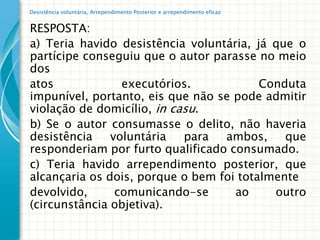Desistência voluntária, Arrependimento Posterior e arrependimento eficaz


RESPOSTA:
a) Teria havido desistência voluntária, já que o
partícipe conseguiu que o autor parasse no meio
dos
atos             executórios.            Conduta
impunível, portanto, eis que não se pode admitir
violação de domicílio, in casu.
b) Se o autor consumasse o delito, não haveria
desistência    voluntária   para  ambos,     que
responderiam por furto qualificado consumado.
c) Teria havido arrependimento posterior, que
alcançaria os dois, porque o bem foi totalmente
devolvido,      comunicando-se      ao     outro
(circunstância objetiva).
 
