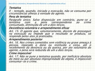 Desistência voluntária, Arrependimento Posterior e arrependimento eficaz

Tentativa
II – tentado, quando, iniciada a execução, não se consuma por
circunstâncias alheias à vontade do agente.
Pena de tentativa
Parágrafo único. Salvo disposição em contrário, pune-se a
tentativa    com    a     pena    correspondente    ao     crime
consumado, diminuída de um a dois terços.
Desistência voluntária e arrependimento eficaz
Art. 15. O agente que, voluntariamente, desiste de prosseguir
na execução ou impede que o resultado se produza, só
responde pelos atos já praticados.
Arrependimento posterior
Art. 16. Nos crimes cometidos sem violência ou grave ameaça à
pessoa, reparado o dano ou restituída a coisa, até o
recebimento da denúncia ou da queixa, por ato voluntário do
agente, a pena será reduzida de um a dois terços.
Crime impossível
Art. 17. Não se pune a tentativa quando, por ineficácia absoluta
do meio ou por absoluta impropriedade do objeto, é impossível
consumar-se o crime.
 