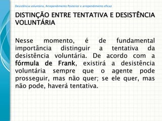 Desistência voluntária, Arrependimento Posterior e arrependimento eficaz


DISTINÇÃO ENTRE TENTATIVA E DESISTÊNCIA
VOLUNTÁRIA

Nesse    momento,     é     de fundamental
importância distinguir a tentativa da
desistência voluntária. De acordo com a
fórmula de Frank, existirá a desistência
voluntária sempre que o agente pode
prosseguir, mas não quer; se ele quer, mas
não pode, haverá tentativa.
 