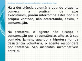 Desistência voluntária, Arrependimento Posterior e arrependimento eficaz


Há a desistência voluntária quando o agente
começa       a     praticar     os     atos
executórios, porém interrompe estes por sua
própria vontade, não acarretando, assim, a
consumação.

Na tentativa, o agente não alcança a
consumação por circunstâncias alheias à sua
vontade. Jamais, quando a hipótese for de
desistência voluntária, o agente responderá
por tentativa. São institutos incompatíveis
entre si.
 