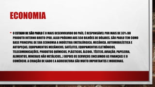 ECONOMIA
• O ESTADO DE SÃO PAULO É O MAIS DESENVOLVIDO DO PAÍS, É RESPONSÁVEL POR MAIS DE 33% DO
PRODUTO INTERNO BRUTO (PIB), ALGO PRÓXIMO AOS 550 BILHÕES DE DÓLARES. SÃO PAULO TEM COMO
BASE PRINCIPAL DE SUA ECONOMIA A INDÚSTRIA (METALÚRGICA, MECÂNICA, AUTOMOBILÍSTICA E
AUTOPEÇAS, EQUIPAMENTOS MECÂNICOS, SATÉLITES, EQUIPAMENTOS ELETRÔNICOS,
TELECOMUNICAÇÕES, PRODUTOS QUÍMICOS, PLÁSTICOS, ÁLCOOL, TÊXTEIS,AVIAÇÃO, PAPELEIRA,
ALIMENTOS, MINERAIS NÃO METÁLICOS...) DEPOIS OS SERVIÇOS (INCLUINDO AS FINANÇAS) E O
COMÉRCIO. A CRIAÇÃO DE GADO E A AGRICULTURA SÃO MUITO IMPORTANTES E MODERNAS.
 