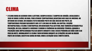 CLIMA
• O CLIMA VARIA DE ACORDO COM A LATITUDE, EXEMPLO DISSO, É CAMPOSDO JORDÃO, LOCALIZADO A
1600 M SOBRE O NÍVEL DO MAR, PODE ATINGIR TEMPERATURAS NEGATIVASNOS DIAS DE INVERNO. NO
INTERIOR DO ESTADO, EM CIDADES FEITO RIBEIRÃO PRETO OU SÃO JOSÉDO RIO PRETO, AS
TEMPERATURAS PASSAM FACILMENTE DOS 33°C EM DIAS DE VERÃO. NA CAPITAL E REGIÃO
METROPOLITANA, O CLIMA É SUBTROPICAL INFLUENCIADO PELA ALTITUDE,MAS TAMBÉM ALTERADO PELA
POLUIÇÃO, OU SEJA, DURANTE O INVERNO É COMUM O FENÔMENO DA INVERSÃO TÉRMICA: QUANDO A
POLUIÇÃO SOBE IMPULSIONADA PELO AR QUENTE DURANTE O DIA E DESCEPRÓXIMA AO CHÃO COM O AR
FRIO DA NOITE. NORMALMENTE O CLIMA É BEM DEFINIDO DURANTE AS ESTAÇÕES DO ANO NA MAIOR
PARTE DO ESTADO, EXCETO NA SERRA DO MAR, ONDE A ESTAÇÃO SECA É MUITO CURTA.
 