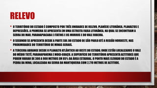 RELEVO
• O TERRITÓRIO DO ESTADO É COMPOSTO POR TRÊS UNIDADES DE RELEVO, PLANÍCIE LITORÂNEA, PLANALTOS E
DEPRESSÕES. A PRIMEIRA SE APRESENTA EM UMA ESTREITA FAIXA LITORÂNEA, NA QUAL SE ENCONTRAM A
SERRA DO MAR, PARANAPIACABA E ITATINS E OS MORROS E DO VALE RIBEIRA.
• O SEGUNDO SE APRESENTA DESDE A PARTE SUL DO ESTADO DE SÃO PAULOATÉ A REGIÃO NORDESTE, NAS
PROXIMIDADES DO TERRITÓRIO DE MINAS GERAIS.
• A TERCEIRA ABRANGE DESDE O PLANALTO ATLÂNTICO AO OESTE DO ESTADO, ONDE ESTÃO LOCALIZADOS O VALE
DO MÉDIO TIETÊ, PARANAPANEMA E MOGI-GUAÇU. A SUPERFÍCIE DO TERRITÓRIO APRESENTA ALTITUDES QUE
PODEM VARIAR DE 300 A 900 METROS EM 85% DA ÁREA ESTADUAL. O PONTO MAIS ELEVADO DO ESTADO É A
PEDRA DA MINA, LOCALIZADA NA SERRA DA MANTIQUEIRA COM 2.770 METROS DE ALTITUDE.
 