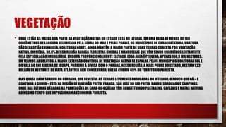 VEGETAÇÃO
• ONDE ESTÃO AS MATAS BOA PARTE DA VEGETAÇÃO NATIVA DO ESTADO ESTÁ NO LITORAL, EM UMA FAIXA DE MENOS DE 100
QUILÔMETROS DE LARGURA DELIMITADA PELA SERRA DO MAR E PELAS PRAIAS. OS MUNICÍPIOS DE CARAGUATATUBA, UBATUBA,
SÃO SEBASTIÃO E ILHABELA, NO LITORAL NORTE, AINDA MANTÊM A MAIOR PARTE DE SUAS TERRAS COBERTA POR VEGETAÇÃO
NATIVA. EM MÉDIA, 88,6% DESSA REGIÃO ABRIGA FLORESTAS ÚMIDAS E MANGUEZAIS QUE VÊM SENDO CORROÍDOS LENTAMENTE
PELA ESPECULAÇÃO IMOBILIÁRIA. EMBORA PROPORCIONALMENTE ELEVADA,ESSA ÁREA É PEQUENA: APENAS 168,9 MIL HECTARES.
EM TERMOS ABSOLUTOS, A MAIOR EXTENSÃO CONTÍNUA DE VEGETAÇÃO NATIVA SE ESPALHA PELOS MUNICÍPIOS DO LITORAL SUL E
DO VALE DO RIO RIBEIRA DE IGUAPE, PRÓXIMO À DIVISA COM O PARANÁ.NESSA REGIÃO, A MAIS POBRE DO ESTADO, RESTAM 1,22
MILHÃO DE HECTARES DE MATA ATLÂNTICA BEM CONSERVADA, QUE JÁ COBRIU 65% DO TERRITÓRIO PAULISTA.
MAS QUASE NADA SOBROU DO CERRADO, QUE REVESTIA AS TERRAS LEVEMENTE ONDULADAS DO INTERIOR. O POUCO QUE HÁ – E
CONTINUA A SUMIR – ESTÁ NA REGIÃO DE RIBEIRÃO PRETO, FRANCA, SÃO JOSÉ DO RIO PRETO, BAURU, SOROCABA E CAMPINAS,
ONDE NAS ÚLTIMAS DÉCADAS AS PLANTAÇÕES DE CANA-DE-AÇÚCAR VÊM SUBSTITUINDO PASTAGENS, CAFEZAIS E MATAS NATIVAS,
AO MESMO TEMPO QUE IMPULSIONAM A ECONOMIA PAULISTA.
 