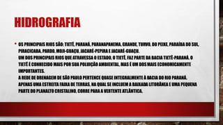 HIDROGRAFIA
• OS PRINCIPAIS RIOS SÃO: TIETÊ, PARANÁ, PARANAPANEMA, GRANDE, TURVO, DO PEIXE, PARAÍBA DO SUL,
PIRACICABA, PARDO, MOJI-GUAÇU, JACARÉ-PEPIRAE JACARÉ-GUAÇU.
UM DOS PRINCIPAIS RIOS QUE ATRAVESSA O ESTADO, O TIETÊ, FAZ PARTE DA BACIA TIETÊ-PARANÁ. O
TIETÊ É CONHECIDO MAIS POR SUA POLUIÇÃO AMBIENTAL, MAS É UM DOSMAIS ECONOMICAMENTE
IMPORTANTES.
A REDE DE DRENAGEM DE SÃO PAULO PERTENCE QUASE INTEGRALMENTE À BACIA DO RIO PARANÁ.
APENAS UMA ESTREITA FAIXA DE TERRAS, NA QUAL SE INCLUEM A BAIXADA LITORÂNEA E UMA PEQUENA
PARTE DO PLANALTO CRISTALINO, CORRE PARA A VERTENTE ATLÂNTICA.
 