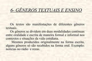 6- GÊNEROS TEXTUAIS E ENSINO Os textos são manifestações de diferentes gêneros textuais. Os gêneros se dividem em duas modalidades contínuas entre oralidade e escrita de maneira formal e informal nos contextos e situações da vida cotidiana. Mesmos produzidos originalmente na forma escrita, alguns gêneros só são recebidos na forma oral. Exemplo: notícias no rádio  e rezas.  