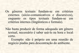 Os gêneros textuais fundam-se em critérios externos (sócio-comunicativos e discursivos), enquanto os tipos textuais fundam-se em critérios internos (lingüísticos e formais). Não basta produzir de forma adequada um gênero textual, necessário é saber usá-lo na hora e local certo.  Exemplo: não é próprio em uma reunião de negócio piadas para descontração do ambiente. 