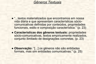 Gêneros Textuais ●  “ ...textos materializados que encontramos em nossa vida diária e que apresentam características sócio-comunicativas definidas por conteúdos, propriedades funcionais, estilo e composição característica.” (p. 23) ●  Características dos gêneros textuais:  propriedades sócio-comunicativas, textos empiricamente realizados, conjunto ilimitado de designações concretas. (p. 23) ●  Observação:  “[...] os gêneros não são entidades formais, mas sim entidades comunicativas.” (p. 25) 