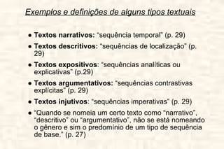 Exemplos e definições de alguns tipos textuais ●  Textos narrativos:  “sequência temporal” (p. 29) ●  Textos descritivos:  “sequências de localização” (p. 29) ●  Textos expositivos : “sequências analíticas ou explicativas” (p.29) ●  Textos argumentativos:  “sequências contrastivas explícitas” (p. 29) ●  Textos injutivos : “sequências imperativas” (p. 29) ●  “ Quando se nomeia um certo texto como “narrativo”, “descritivo” ou “argumentativo”, não se está nomeando o gênero e sim o predomínio de um tipo de sequência de base.” (p. 27) 