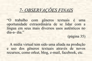 7- OBSERVAÇÕES FINAIS “ O trabalho com gêneros textuais é uma oportunidade extraordinária de se lidar com a língua em seus mais diversos usos autênticos no dia-a- dia.”  (página 35) A mídia virtual tem sido uma aliada na produção e uso dos gêneros textuais através de novos recursos, como orkut, blog, e-mail, facebook, etc. 