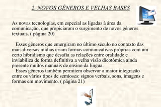 2. NOVOS GÊNEROS E VELHAS BASES As novas tecnologias, em especial as ligadas à área da comunicação, que propiciaram o surgimento de novos gêneros textuais. ( página 20) Esses gêneros que emergiram no último século no contexto das mais diversas mídias criam formas comunicativas próprias com um certo hibridismo que desafia as relações entre oralidade e inviabiliza de forma definitiva a velha visão dicotômica ainda presente muitos manuais de ensino da língua. Esses gêneros também permitem observar a maior integração entre os vários tipos de semioses: signos verbais, sons, imagens e formas em movimento. ( página 21) 