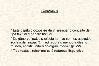 Capítulo 3 * Este capítulo ocupa-se de diferenciar o conceito de tipo textual e gênero textual * Os gêneros textuais relacionam-se com os aspectos sociais da língua: “[...] agir sobre o mundo e dizer o mundo, constituindo-o de algum modo.” (p. 22) * Tipo textual: relaciona-se à natureza linguística. 