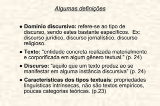 Algumas definições ●  Domínio discursivo:  refere-se ao tipo de discurso, sendo estes bastante específicos.  Ex: discurso jurídico, discurso jornalístico, discurso religioso. ●  Texto:  “entidade concreta realizada materialmente e corporificada em algum gênero textual.” (p. 24) ●  Discurso:  “aquilo que um texto produz ao se manifestar em alguma instância discursiva” (p. 24 ) ●  Características dos tipos textuais : propriedades línguísticas intrínsecas, não são textos empíricos, poucas categorias teóricas. (p.23) 