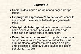 Capítulo 4 ●  Capítulo destinado a aprofundar a noção de tipo textual. ●  Emprego da expressão “tipo de texto”:  conceito equivocado, deve ser substituída por gênero de texto. ● Princípio da heterogeneidade:  em um só texto pode haver variados tipos textuais, estes são definidos por traços que o caracterizam. ●  Exemplo da carta pessoal : “[...] pode conter uma sequência narrativa (conta uma historinha), uma argumentação (argumenta em função de algo), uma descrição (descreve uma situação) e assim por diante.” (p. 25) 