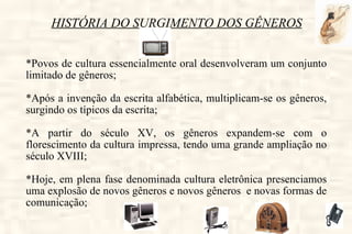 HISTÓRIA DO SURGIMENTO DOS GÊNEROS *Povos de cultura essencialmente oral desenvolveram um conjunto limitado de gêneros; *Após a invenção da escrita alfabética, multiplicam-se os gêneros, surgindo os típicos da escrita; *A partir do século XV, os gêneros expandem-se com o florescimento da cultura impressa, tendo uma grande ampliação no século XVIII; *Hoje, em plena fase denominada cultura eletrônica presenciamos uma explosão de novos gêneros e novos gêneros  e novas formas de comunicação; 