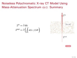 Background Mass-Attenuation Spectrum Parameter Estimation Numerical Examples Conclusion References
Polychromatic X-ray CT Model Using
Mass-Attenuation Spectrum
Mass attenuation Ä."/ and incident spectrum density Ã."/ are
both functions of ".
Idea. Write the model as integrals of Ä
rather than ":
Iin
D
Z
ι.Ä/ dÄ D ιL
.0/
Iout
D
Z
ι.Ä/ exp
Ä
Ä
Z
`
˛.x; y/ d` dÄ
D ιL
ÂZ
`
˛.x; y/ d`
Ã
:
4 Need to estimate one function, ι.Ä/,
rather than two, Ã."/ and Ä."/!
κ(ε)
ι(ε)
∆κj
∆εj
0
0
ε
ε
13 / 42
 