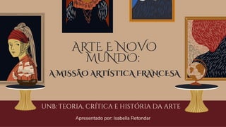 ARTE E NOVO
MUNDO:
A MISSÃO ARTÍSTICA FRANCESA
UNB: TEORIA, CRÍTICA E HISTÓRIA DA ARTE
Apresentado por: Isabella Retondar
 