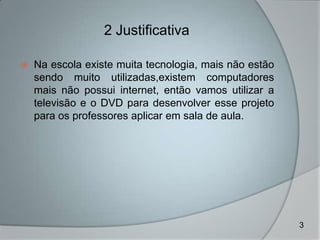 2 Justificativa

   Na escola existe muita tecnologia, mais não estão
    sendo muito utilizadas,existem computadores
    mais não possui internet, então vamos utilizar a
    televisão e o DVD para desenvolver esse projeto
    para os professores aplicar em sala de aula.




                                                        3
 