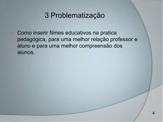 3 Problematização

   Como inserir filmes educativos na pratica
    pedagógica, para uma melhor relação professor e
    aluno e para uma melhor compreensão dos
    alunos.




                                                      4
 