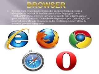    Browser é um programa de computador que possibilita as pessoas a
    navegarem na internet. O Browser possui varias linguagens como
    HTML,ASP,PHP,e as interface vai variar de acordo com a marca, onde, e
    quem escolhe é o usuário. Ele também é responsável pela comunicação com
    os servidores, é ele que processa os dados recebidos pelos servidores da
    internet e processa as respostas.
 