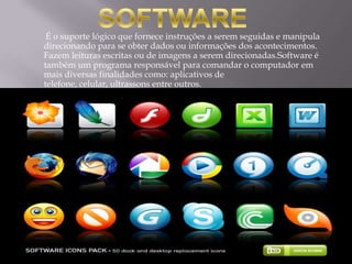 É o suporte lógico que fornece instruções a serem seguidas e manipula
direcionando para se obter dados ou informações dos acontecimentos.
Fazem leituras escritas ou de imagens a serem direcionadas.Software é
também um programa responsável para comandar o computador em
mais diversas finalidades como: aplicativos de
telefone, celular, ultrassons entre outros.
 