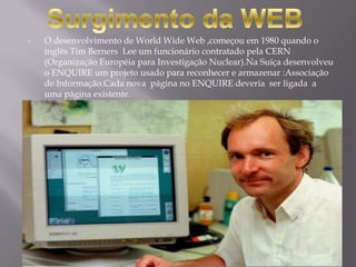 •   O desenvolvimento de World Wide Web ,começou em 1980 quando o
    inglês Tim Berners Lee um funcionário contratado pela CERN
    (Organização Européia para Investigação Nuclear).Na Suíça desenvolveu
    o ENQUIRE um projeto usado para reconhecer e armazenar :Associação
    de Informação.Cada nova página no ENQUIRE deveria ser ligada a
    uma página existente.
 