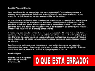 Querido Potencial Cliente,  Você está lançando novos produtos nos próximos meses? Para muitas empresas, o sucesso de novos produtos é vital para a saúde financeira dos seus negócios. Porém, nunca foi tão difícil capturar as poucas oportunidades disponíveis. Na EmpresaABC, nós oferecemos uma série de produtos que podem ajudar a sua empresa a lançar novos produtos. Nós podemos ajudá-lo a criar um produto diferente, e criar um poderoso material de ponto-de-venda para os seus vendedores usarem.  Além disso, nós podemos ajudá-lo a treinar os seus vendedores, e ainda estamos disponíveis para realizar uma série de atividades de marketing e treinamento.  A nossa empresa é muito conhecida no mercado, atuamos há 17 anos. Nós já trabalhamos com uma série de empresas que tem experiência em diversos mercados diferentes. O que nos diferencia da concorrência é a nossa paixão pelo que fazemos, a nossa criatividade, a nossa integridade, e o nosso comprometimento com a excelência no relacionamento com os clientes.  Nós ficariamos muito gratos se tivessemos a chance discutir as suas necessidades referente ao lançamento de novos produtos para entender se podemos ajudá-lo. Estamos disponíveis no fone 5050-5050 ou email abnfjfd@empresabc.com.br Muito obrigado,  Ricardo Jordão Magalhães Vendedor de verdade Empresa ABC O QUE ESTÁ ERRADO? 