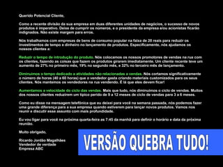 Querido Potencial Cliente,  Como a recente divisão da sua empresa em duas diferentes unidades de negócios, o sucesso de novos produtos é imperativo. Deixe de cumprir os números, e o presidente da empresa e/ou acionistas ficarão indignados. Não existe margem para erros.  Nós trabalhamos com empresas de bens de consumo popular na faixa de 20 reais para reduzir os investimentos de tempo e dinheiro no lançamento de produtos. Especificamente, nós ajudamos os nossos clientes a:  Reduzir o tempo de introdução do produto.  Nós colocamos os nossos promotores de vendas na rua com os clientes, fazendo as coisas que fazem os produtos girarem imediatamente. Um cliente recente teve um aumento de 27% no primeiro mês, 19% no segundo mês, e 32% no terceiro mês de lançamento. Diminuimos o tempo dedicado a atividades não relacionadas a vendas.  Nós cortamos significativamente o número de horas (40 a 60 horas) que o vendedor gasta criando materiais customizados para os seus clientes. Nós mantemos os vendedores na rua vendendo. É lá que eles devem ficar! Aumentamos a velocidade do ciclo das vendas.  Mais que tudo, nós diminuimos o ciclo de vendas. Muitos dos nossos clientes reduzirem um típico perído de 9 a 12 meses de ciclo de vendas para 3 a 6 meses.  Como eu disse na mensagem telefônica que eu deixei para você na semana passada, nós podemos fazer uma grande diferença para a sua empresa quando estiverem para lançar novos produtos. Vamos nos reunir e discutir esse assunto com mais profundidade.  Eu vou ligar para você na próxima quarta-feira as 7:45 da manhã para definir o horário e data da próxima reunião.  Muito obrigado,  Ricardo Jordão Magalhães Vendedor de verdade Empresa ABC VERSÃO QUEBRA TUDO! 