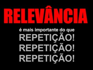 RELEVÂNCIA  é mais importante do que  REPETIÇÃO! REPETIÇÃO! REPETIÇÃO! 