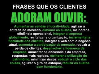 FRASES QUE OS CLIENTES  ADORAM OUVIR:  Aumentar as vendas e lucratividade,  agilizar a entrada no mercado,  diminuir os custos,  melhorar a eficiência operacional,  integrar a empresa globalmente,  revitalizar a organização,  incrementar a fidelidade dos clientes,  integrar a web com o negócio atual,  aumentar a participação de mercado,  reduzir a perda de clientes,  desenvolver a liderança da empresa,  aumentar os diferenciais da empresa, respostas mais rápidas,  melhorar a utilização do patrimônio,  minimizar riscos,  reduzir o ciclo das coisas,  agilizar o giro de estoque,  reduzir os custos com funcionário. 