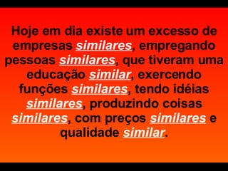 Hoje em dia existe um excesso de empresas   similares , empregando pessoas  similares , que tiveram uma educação  similar , exercendo funções  similares , tendo idéias  similares , produzindo coisas  similares , com preços  similares   e qualidade  similar . 
