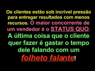 Os clientes estão sob incrível pressão para entregar resultados com menos recursos.   O maior concorrente de um vendedor é o  STATUS QUO .  A última coisa que o cliente quer fazer é gastar o tempo dele falando com um  folheto falante ! 