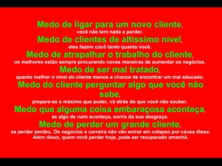 Medo de ligar para um novo cliente ,  você não tem nada a perder.  Medo de clientes de altíssimo nível ,  eles fazem cocô tanto quanto você.  Medo de atrapalhar o trabalho do cliente ,  os melhores estão sempre procurando novas maneiras de aumentar os negócios.  Medo de ser mal tratado ,  quanto melhor o nível do cliente menos a chance de encontrar um mal educado.  Medo do cliente perguntar algo que você não sabe ,  prepare-se o máximo que puder, vá atrás do que você não souber.  Medo que alguma coisa embaraçosa aconteça ,  se algo de ruim aconteça, sorria da sua desgraça.  Medo de perder um grande cliente ,  se perder perdeu. Os negócios e carreira não vão entrar em colapso por causa disso. Além disso, quem você perder hoje, pode ser recuperado amanhã. 