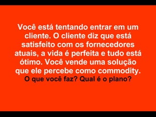 Você está tentando entrar em um cliente. O cliente diz que está satisfeito com os fornecedores atuais, a vida é perfeita e tudo está ótimo. Você vende uma solução que ele percebe como commodity.  O que você faz? Qual é o plano? 