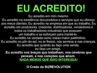 EU ACREDITO!   Eu acredito em mim mesmo.  Eu acredito na excelência dos produtos e serviços que eu ofereço aos meus clientes. Eu acredito na empresa em que eu trabalho. Eu acredito em produtores, criadores, distribuidores, vendedores e todos os trabalhadores industriais que possuem  um trabalho e se esforçam para mantê-lo.  Eu acredito na verdade como nosso maior patrimônio.  Eu acredito no pôr-do-sol, no ar fresco, nos sorrisos e nas crianças. Eu acredito que quando eu faço uma venda,  eu faço um amigo.  Eu acredito nos braços que trabalham, nos cérebros que pensam, e nos corações que amam.  NADA MENOS QUE ISSO INTERESSA! O Credo da BIZREVOLUTION 