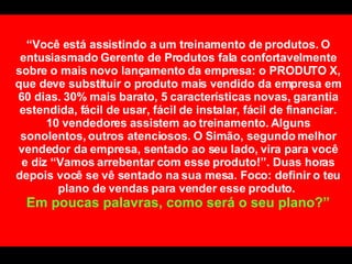 “ Você está assistindo a um treinamento de produtos. O entusiasmado Gerente de Produtos fala confortavelmente sobre o mais novo lançamento da empresa: o PRODUTO X, que deve substituir o produto mais vendido da empresa em 60 dias. 30% mais barato, 5 características novas, garantia estendida, fácil de usar, fácil de instalar, fácil de financiar. 10 vendedores assistem ao treinamento. Alguns sonolentos, outros atenciosos. O Simão, segundo melhor vendedor da empresa, sentado ao seu lado, vira para você e diz “Vamos arrebentar com esse produto!”. Duas horas depois você se vê sentado na sua mesa. Foco: definir o teu plano de vendas para vender esse produto.  Em poucas palavras, como será o seu plano?” 
