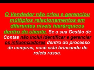 O Vendedor não criou e gerenciou múltiplos relacionamentos em diferentes níveis hierárquicos dentro do cliente.  Se a sua Gestão de Contas  não inclui identificar e gerenciar os influenciadores   dentro do processo de compras, você está brincando de roleta russa. 