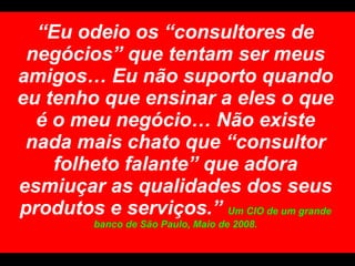“ Eu odeio os “consultores de negócios” que tentam ser meus amigos… Eu não suporto quando eu tenho que ensinar a eles o que é o meu negócio… Não existe nada mais chato que “consultor folheto falante” que adora esmiuçar as qualidades dos seus produtos e serviços.”  Um CIO de um grande banco de São Paulo, Maio de 2008. 