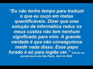 “ Eu não tenho tempo para traduzir o que eu ouço em metas quantificáveis. Dizer que uma solução de informática reduz os meus custos não tem nenhum significado para mim. A grande verdade é que não conseguimos medir nada disso. Esse papo furado é só para inglês ver.”  CIO de um grande banco de São Paulo, Abril de 2008. 