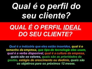 Qual é o perfil do seu cliente? QUAL É O PERFIL  IDEAL  DO SEU CLIENTE? Qual é a indústria que eles estão inseridos,  qual é o tamanho da empresa,   que tipo de tecnologia eles usam,  qual é a verba disponível,  qual é a cultura da empresa,  quais são os valores,  quais são as prioridades da gestão,  estágio de crescimento ou declínio,   quais são os objetivos para os próximos 12 meses. 