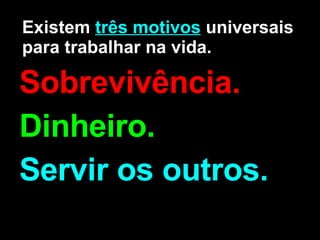 Existem  três motivos  universais para trabalhar na vida. Sobrevivência. Dinheiro. Servir os outros.   