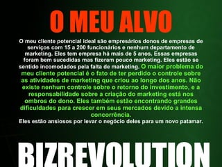 O MEU ALVO O meu cliente potencial ideal são empresários donos de empresas de serviços com 15 a 200 funcionários e nenhum departamento de marketing. Eles tem empresa há mais de 5 anos. Essas empresas foram bem sucedidas mas fizeram pouco marketing. Eles estão se sentido incomodados pela falta de marketing.  O maior problema do meu cliente potencial é o fato de ter perdido o controle sobre as atividades de marketing que criou ao longo dos anos. Não existe nenhum controle sobre o retorno do investimento, e a responsabilidade sobre a criação do marketing está nos ombros do dono. Eles também estão encontrando grandes dificuldades para crescer em seus mercados devido a intensa concorrência. Eles estão ansiosos por levar o negócio deles para um novo patamar. BIZREVOLUTION 