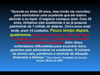 “ Quando eu tinha 20 anos, meu irmão me convidou para administrar uma academia que ele estava abrindo e eu topei. O negócio começou bem. Com 25 anos, tínhamos seis academias e eu já possuía patrimônio de 1 milhão de dólares. Cinco anos mais tarde, eram 14 unidades.  Pouco tempo depois, quebramos .  Nossos custos eram muito elevados. Os aluguéis eram caros e as academias possuíam uma infra-estrutura complexa.  Além disso, enfrentamos dificuldades para encontrar bons gerentes para administrar as academias. O número de alunos caiu, perdemos o controle da situação financeira e falimos.”   Gary Heavin, fundador da Curves, Exame, Março de 2007. 