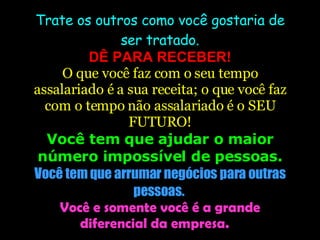 Trate os outros como você gostaria de ser tratado. DÊ PARA RECEBER! O que você faz com o seu tempo assalariado é a sua receita; o que você faz com o tempo não assalariado é o SEU FUTURO! Você tem que ajudar o maior número impossível de pessoas. Você tem que arrumar negócios para outras pessoas.  Você e somente você é a grande diferencial da empresa.  