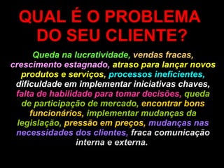 QUAL É O PROBLEMA  DO SEU CLIENTE? Queda na lucratividade,   vendas fracas,  crescimento estagnado,  atraso para lançar novos produtos e serviços,   processos ineficientes,  dificuldade em implementar iniciativas chaves,  falta de habilidade para tomar decisões,  queda de participação de mercado,  encontrar bons funcionários,  implementar mudanças da legislação,  pressão em preços,  mudanças nas necessidades dos clientes,  fraca comunicação interna e externa.   
